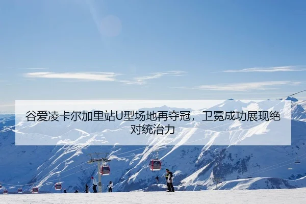 谷爱凌卡尔加里站U型场地再夺冠，卫冕成功展现绝对统治力