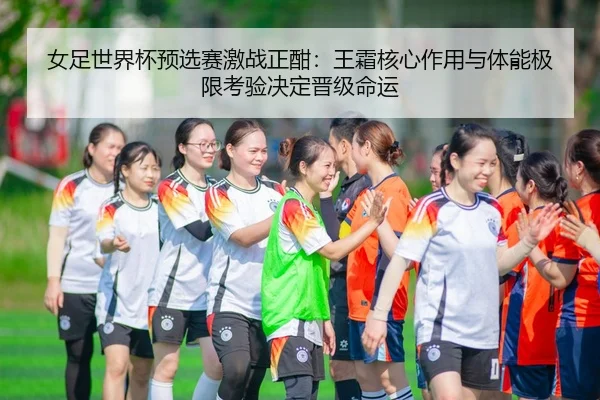 女足世界杯预选赛激战正酣：王霜核心作用与体能极限考验决定晋级命运