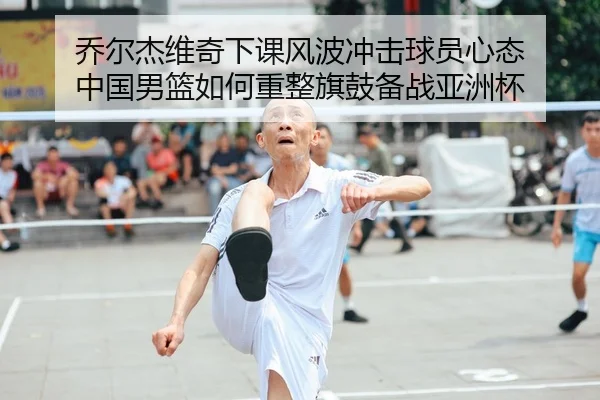 乔尔杰维奇下课风波冲击球员心态 中国男篮如何重整旗鼓备战亚洲杯