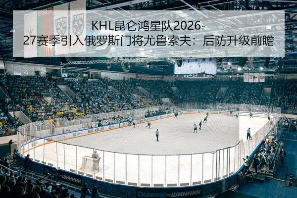 KHL昆仑鸿星队2026-27赛季引入俄罗斯门将尤鲁索夫：后防升级前瞻