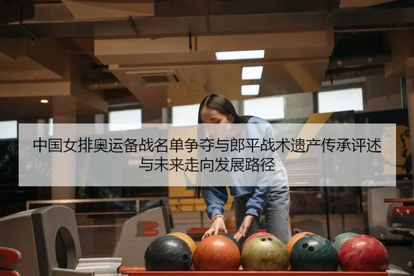 中国女排奥运备战名单争夺与郎平战术遗产传承评述与未来走向发展路径